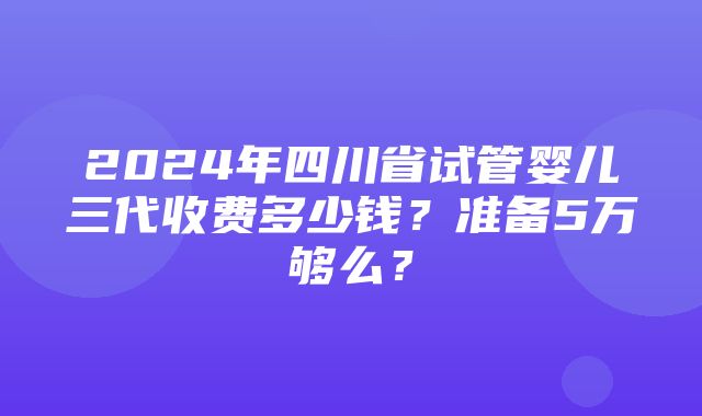 2024年四川省试管婴儿三代收费多少钱？准备5万够么？