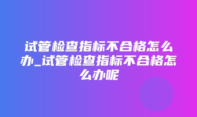 试管检查指标不合格怎么办_试管检查指标不合格怎么办呢