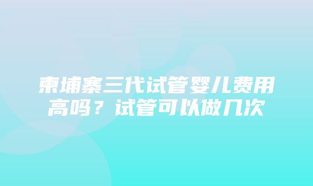 柬埔寨三代试管婴儿费用高吗？试管可以做几次