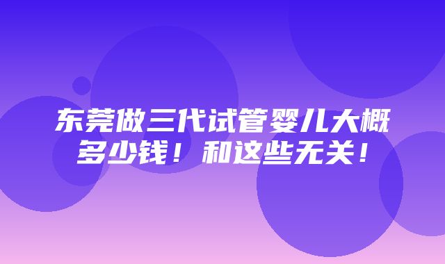 东莞做三代试管婴儿大概多少钱！和这些无关！