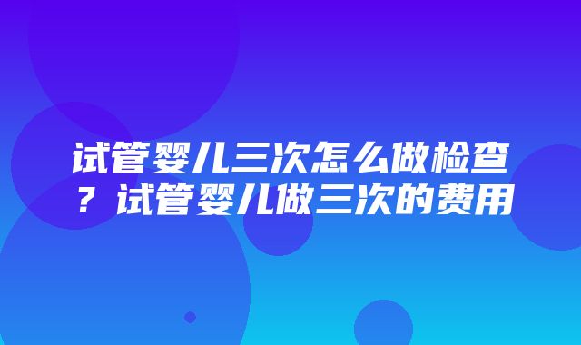 试管婴儿三次怎么做检查？试管婴儿做三次的费用