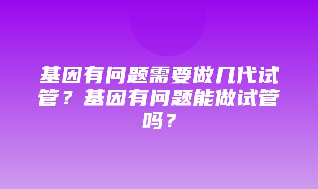 基因有问题需要做几代试管？基因有问题能做试管吗？