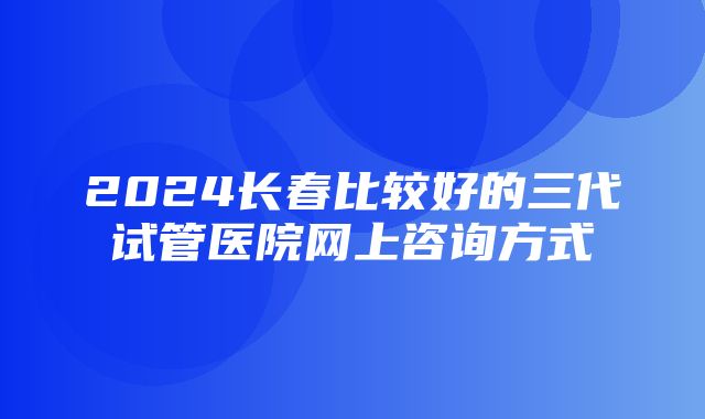 2024长春比较好的三代试管医院网上咨询方式