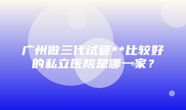 广州做三代试管**比较好的私立医院是哪一家？