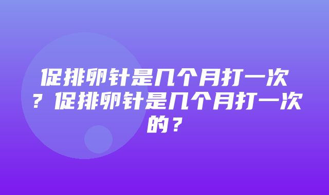 促排卵针是几个月打一次？促排卵针是几个月打一次的？