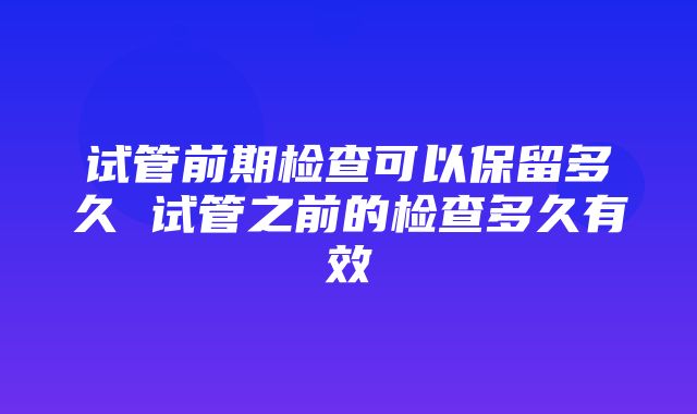 试管前期检查可以保留多久 试管之前的检查多久有效