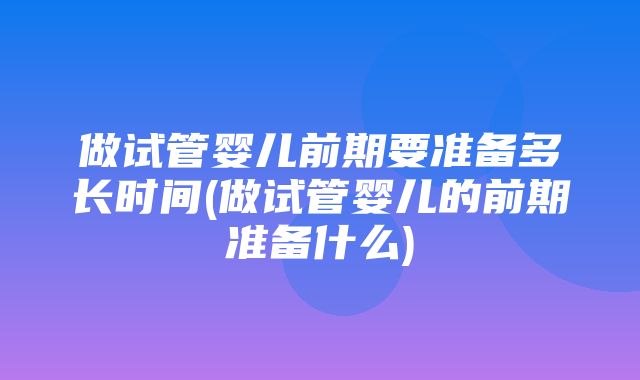 做试管婴儿前期要准备多长时间(做试管婴儿的前期准备什么)