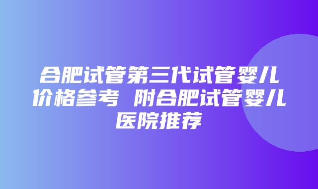 合肥试管第三代试管婴儿价格参考 附合肥试管婴儿医院推荐