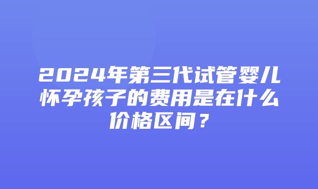 2024年第三代试管婴儿怀孕孩子的费用是在什么价格区间？