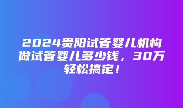 2024贵阳试管婴儿机构做试管婴儿多少钱，30万轻松搞定！