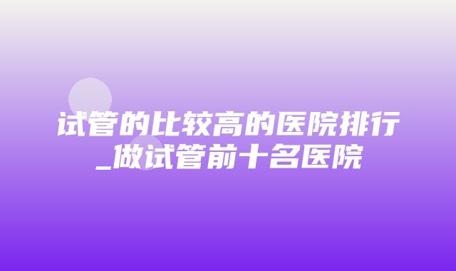 试管的比较高的医院排行_做试管前十名医院