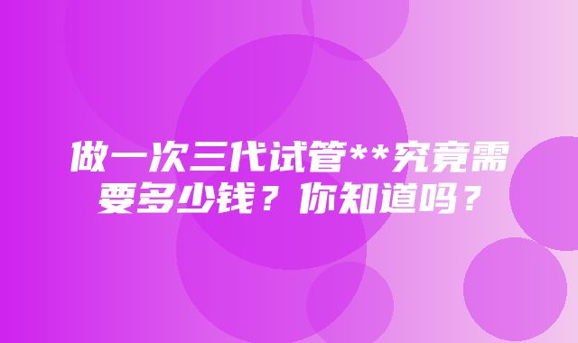 做一次三代试管**究竟需要多少钱？你知道吗？