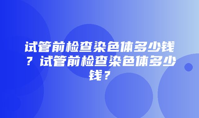 试管前检查染色体多少钱？试管前检查染色体多少钱？