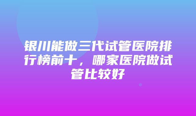 银川能做三代试管医院排行榜前十，哪家医院做试管比较好