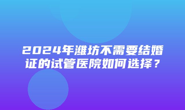 2024年潍坊不需要结婚证的试管医院如何选择？