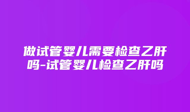 做试管婴儿需要检查乙肝吗-试管婴儿检查乙肝吗