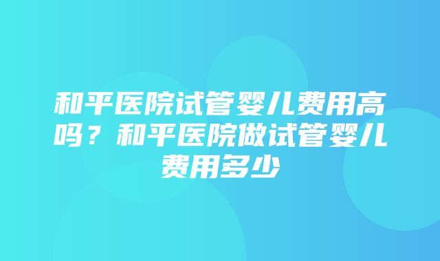 和平医院试管婴儿费用高吗？和平医院做试管婴儿费用多少