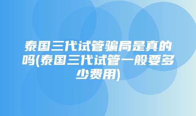 泰国三代试管骗局是真的吗(泰国三代试管一般要多少费用)