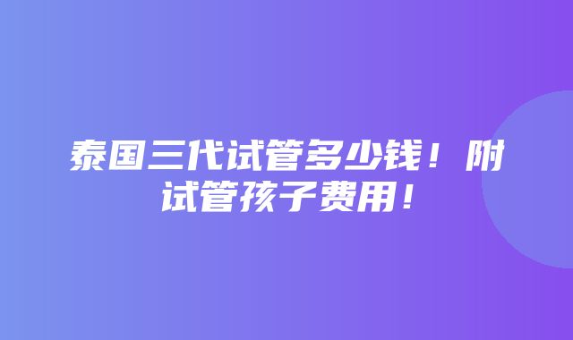 泰国三代试管多少钱！附试管孩子费用！