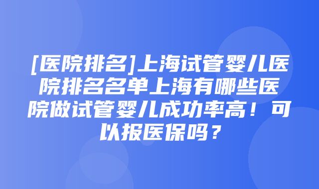 [医院排名]上海试管婴儿医院排名名单上海有哪些医院做试管婴儿成功率高！可以报医保吗？