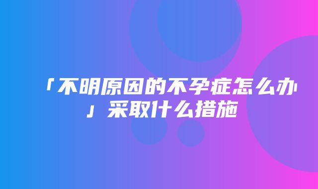 「不明原因的不孕症怎么办」采取什么措施