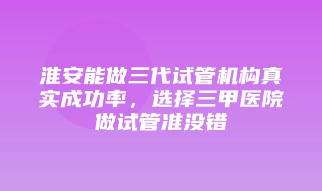 淮安能做三代试管机构真实成功率，选择三甲医院做试管准没错