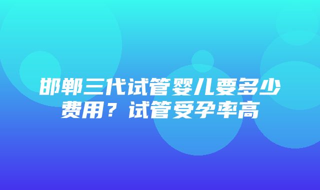 邯郸三代试管婴儿要多少费用？试管受孕率高