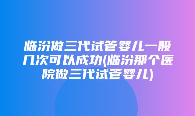 临汾做三代试管婴儿一般几次可以成功(临汾那个医院做三代试管婴儿)