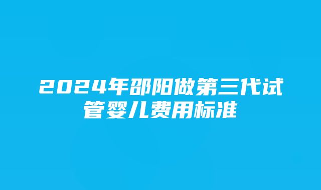 2024年邵阳做第三代试管婴儿费用标准