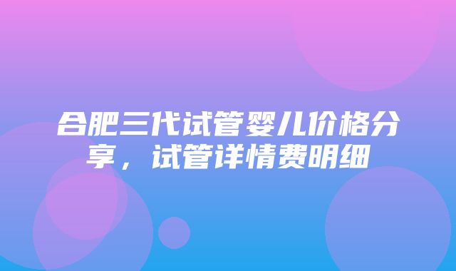 合肥三代试管婴儿价格分享，试管详情费明细