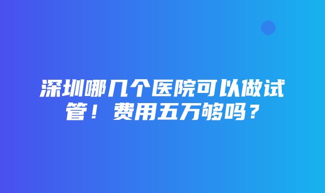 深圳哪几个医院可以做试管！费用五万够吗？