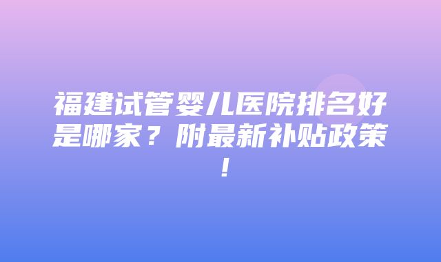 福建试管婴儿医院排名好是哪家？附最新补贴政策！