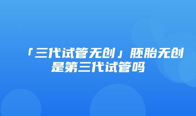 「三代试管无创」胚胎无创是第三代试管吗