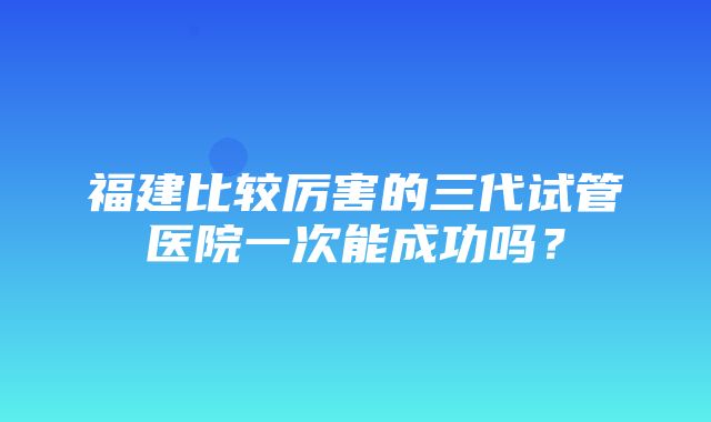 福建比较厉害的三代试管医院一次能成功吗？