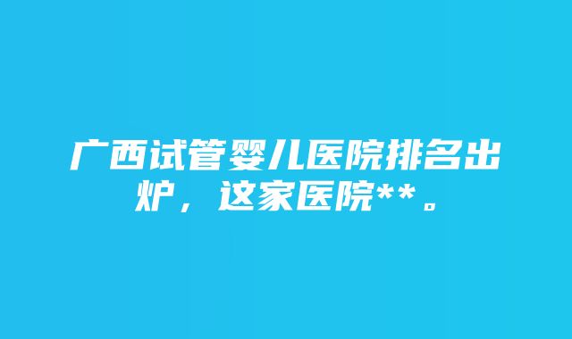 广西试管婴儿医院排名出炉，这家医院**。