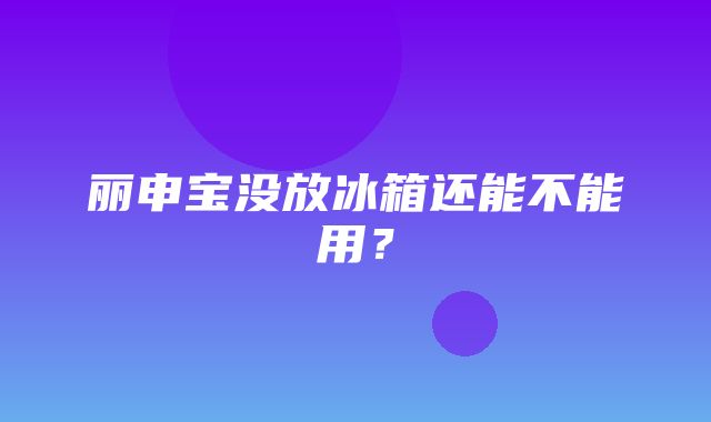 丽申宝没放冰箱还能不能用？