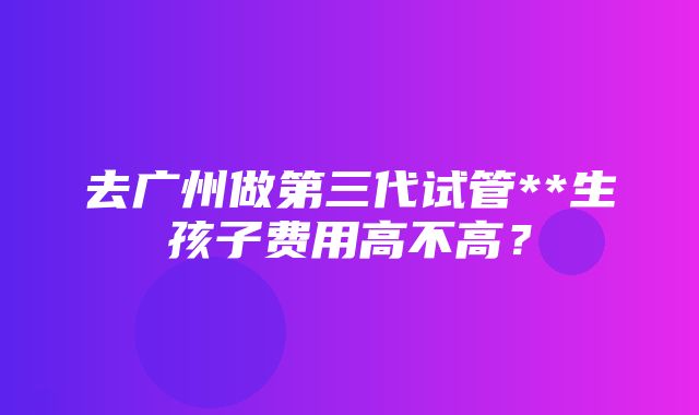 去广州做第三代试管**生孩子费用高不高？