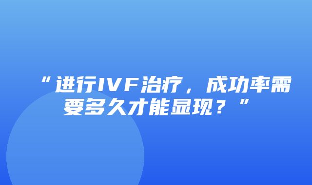 “进行IVF治疗，成功率需要多久才能显现？”