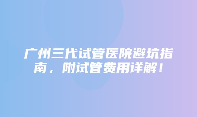 广州三代试管医院避坑指南，附试管费用详解！