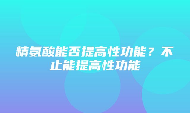 精氨酸能否提高性功能？不止能提高性功能