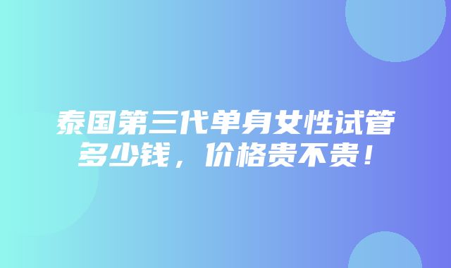 泰国第三代单身女性试管多少钱，价格贵不贵！