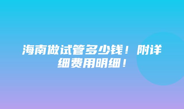 海南做试管多少钱！附详细费用明细！