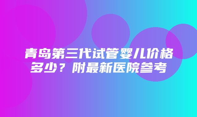 青岛第三代试管婴儿价格多少？附最新医院参考