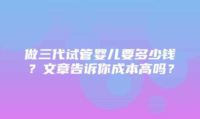 做三代试管婴儿要多少钱？文章告诉你成本高吗？