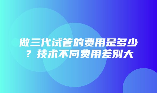 做三代试管的费用是多少？技术不同费用差别大