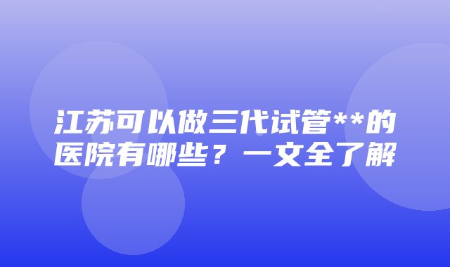 江苏可以做三代试管**的医院有哪些？一文全了解