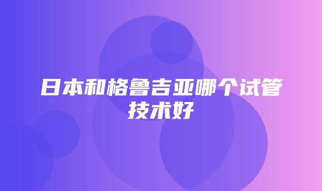 日本和格鲁吉亚哪个试管技术好