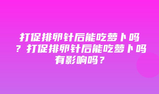 打促排卵针后能吃萝卜吗？打促排卵针后能吃萝卜吗有影响吗？