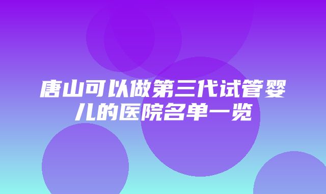 唐山可以做第三代试管婴儿的医院名单一览