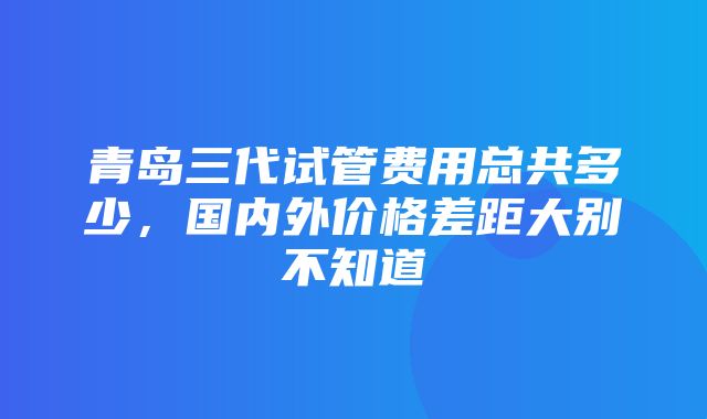 青岛三代试管费用总共多少，国内外价格差距大别不知道